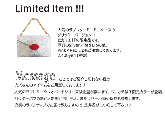 Limited Item !!! 人気のラブレターミニミニケースのグリッターバージョン !!ヒカリエ1Fの限定品です。写真のSilver×Red Lipの他、Pink×Red Lipもご用意しております。2.400yen (税抜）ここではご紹介し切れない程のたくさんのアイテムをご用意しております♪人気のラブレターやレオパードシリーズは全型が揃います。ハンカチは冬限定カラーが登場、パウダーパフの新色と新型がお目見え。 またレザー小物や新作も登場します。充実のラインナップでお届け致しますので、是非遊びにいらして下さい♪