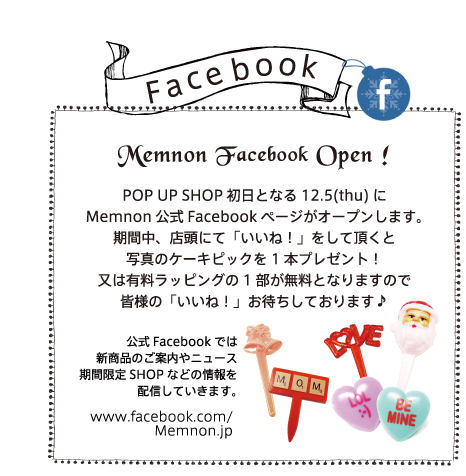 Face book Memnon Facebook Open ! POP UP SHOP初日となる12.5(thu)にMemnon公式Facebookページがオープンします。
期間中、店頭にて「いいね！」をして頂くと写真のケーキピックを1本プレゼント！又は有料ラッピングの1部が無料となりますので皆様の「いいね！」お待ちしております♪公式Facebookでは新商品のご案内やニュース期間限定SHOPなどの情報を配信していきます。