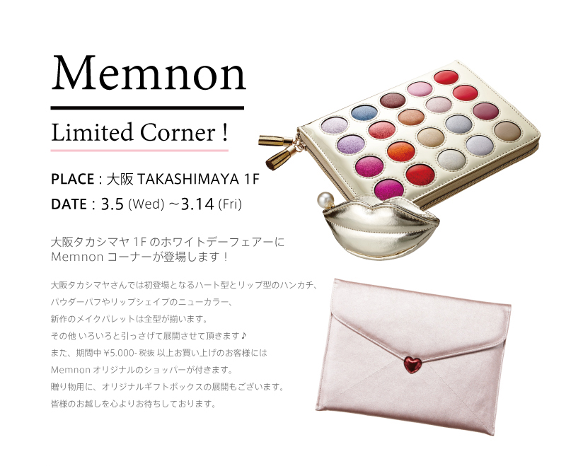 Memnon Limited Corner !PLACE : 大阪 TAKASHIMAYA 1F DATE : 3.5 (Wed) 〜3.14 (Fri) 大阪タカシマヤ1Fのホワイトデーフェアーに
Memnonコーナーが登場します!大阪タカシマヤさんでは初登場となるハート型とリップ型のハンカチ、パウダーパフやリップシェイプのニューカラー、新作のメイクパレットは全型が揃います。その他 いろいろと引っさげて展開させて頂きます♪また、期間中¥5.000-税抜 以上お買い上げのお客様には
Memnonオリジナルのショッパーが付きます。贈り物用に、オリジナルギフトボックスの展開もございます。皆様のお越しを心よりお待ちしております。