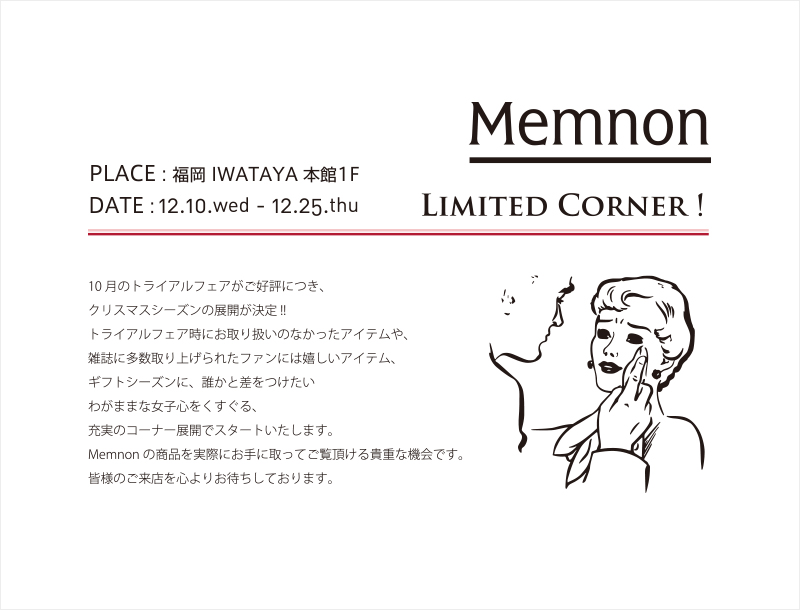 Memnon Limited Corner ! PLACE : 福岡 IWATAYA 本館1F DATE : 12.10.wed - 12.25.thu 10月のトライアルフェアがご好評につき、クリスマスシーズンの展開が決定 !!トライアルフェア時にお取り扱いのなかったアイテムや、雑誌に多数取り上げられたファンには嬉しいアイテム、ギフトシーズンに、誰かと差をつけたいわがままな女子心をくすぐる、充実のコーナー展開でスタートいたします。Memnonの商品を実際にお手に取ってご覧頂ける貴重な機会です。皆様のご来店を心よりお待ちしております。