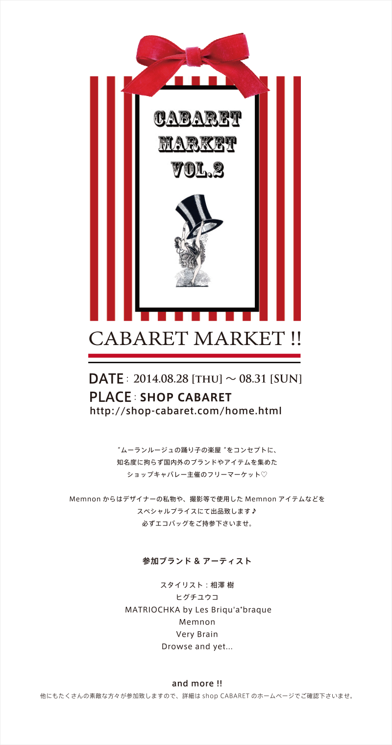 CABARET MARKET !! DATE : 2014.08.28 [thu] 〜 08.31 [SUN] PLACE : SHOP CABARET ムーランルージュの踊り子の楽屋をコンセプトに、
知名度に拘らず国内外のブランドやアイテムを集めた
ショップキャバレー主催のフリーマーケット♡

Memnonからはデザイナーの私物や、撮影等で使用したMemnonアイテムなどを
スペシャルプライスにて出品致します♪
必ずエコバッグをご持参下さいませ。


参加ブランド& アーティスト

スタイリスト : 相澤 樹
ヒグチユウコ
 MATRIOCHKA by Les Briqu'a*braque
Memnon
Very Brain
Drowse and yet...


and more !!

