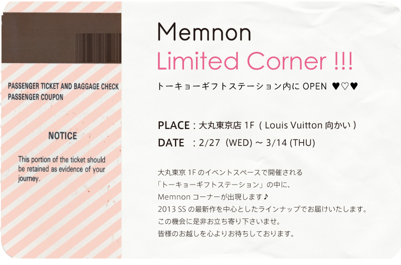 トーキョーギフトステーション内にOPEN ♥♡♥ PLACE : 大丸東京店 1F ( Louis Vuitton向かい )DATE : 2/27(WED) 〜 3/14 (THU) 大丸東京1Fのイベントスペースで開催される「トーキョーギフトステーション」の中に、Memnonコーナーが出現します♪2013 SS の最新作を中心としたラインナップでお届けいたします。この機会に是非お立ち寄り下さいませ。皆様のお越しを心よりお待ちしております。