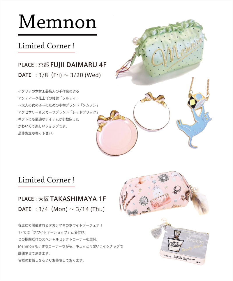 Limited Corner ! PLACE : 京都FUJII DAIMARU 4F DATE : 3/8(Fri) 〜 3/20 (Wed) イタリアの木材工芸職人の手作業による
アンティーク仕上げの雑貨「ソルディ」〜大人の女の子〜のための小物ブランド「メムノン」アクセサリー&スカーフブランド「レッドブリック」ギフトにも最適なアイテムが多数揃ったかわいくて楽しいショップです。是非お立ち寄り下さい。 PLACE : 大阪TAKASHIMAYA 1F DATE : 3/4(Mon) 〜 3/14 (Thu) 各店にて開催されるタカシマヤのホワイトデーフェア!1Fでは「ホワイトデーショップ」と名付け、この期間だけのスペシャルセレクトコーナーを展開。Memnonも小さなコーナーながら、キュッと可愛いラインナップで展開させて頂きます。皆様のお越しを心寄りお待ちしております。