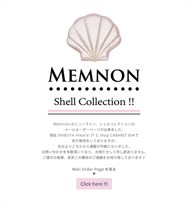 Memnon Shell Collection Memnonのニューライン、シェルコレクションの
メールオーダーページが出来ました。現在SHIBUYA Hikarie 1Fとshop CABARETのみで先行発売をしておりますが、本日よりこちらから通販が可能になりました。お問い合わせを多数頂いており、お待たせして申し訳ありません。ご遠方の皆様、是非この機会のご連絡をお待ち致しております