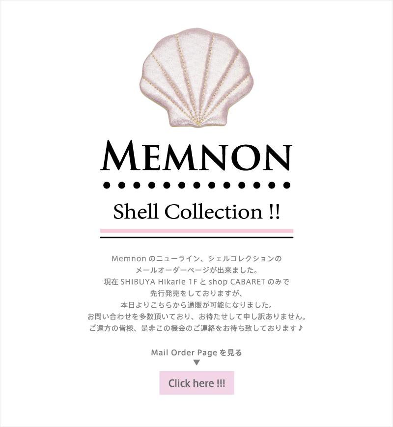 Memnon Shell Collection Memnonのニューライン、シェルコレクションの
メールオーダーページが出来ました。現在SHIBUYA Hikarie 1Fとshop CABARETのみで先行発売をしておりますが、本日よりこちらから通販が可能になりました。お問い合わせを多数頂いており、お待たせして申し訳ありません。ご遠方の皆様、是非この機会のご連絡をお待ち致しております